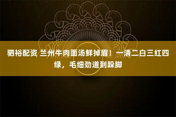 驷裕配资 兰州牛肉面汤鲜掉眉！一清二白三红四绿，毛细劲道到跺脚