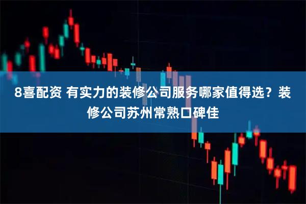 8喜配资 有实力的装修公司服务哪家值得选？装修公司苏州常熟口碑佳