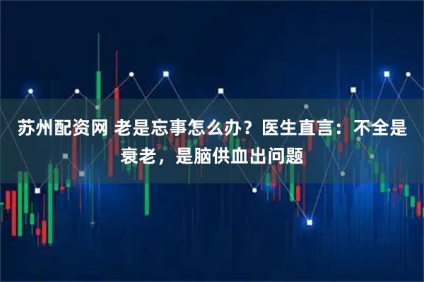 苏州配资网 老是忘事怎么办？医生直言：不全是衰老，是脑供血出问题