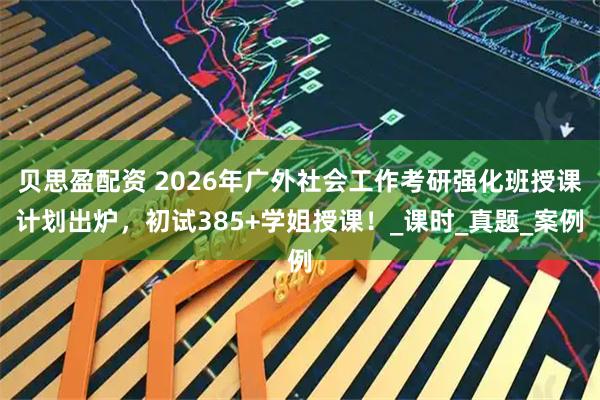 贝思盈配资 2026年广外社会工作考研强化班授课计划出炉，初试385+学姐授课！_课时_真题_案例