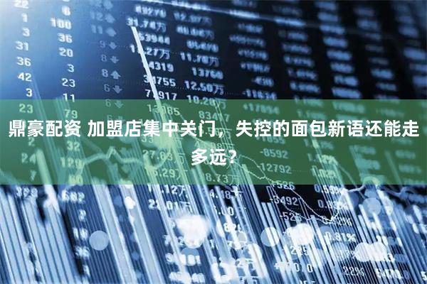 鼎豪配资 加盟店集中关门，失控的面包新语还能走多远？