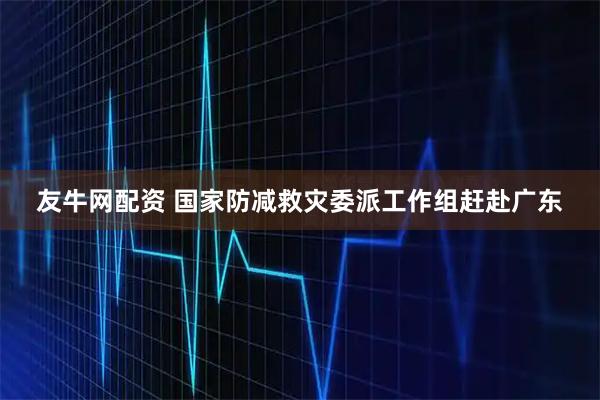 友牛网配资 国家防减救灾委派工作组赶赴广东