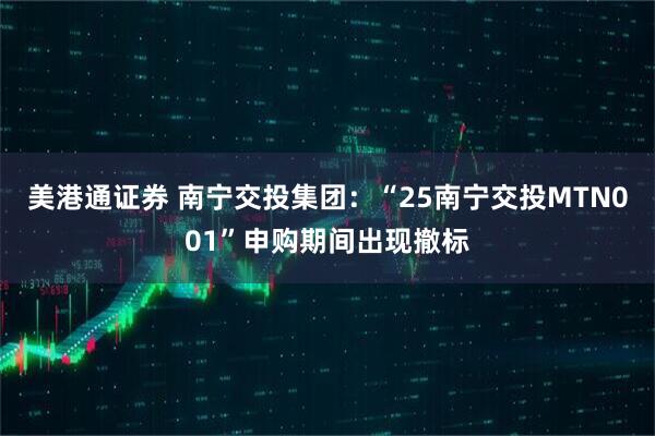 美港通证券 南宁交投集团：“25南宁交投MTN001”申购期间出现撤标