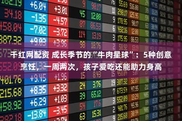 千红网配资 成长季节的“牛肉星球”：5种创意烹饪，一周两次，孩子爱吃还能助力身高