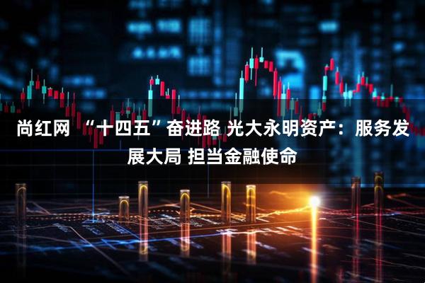 尚红网  “十四五”奋进路 光大永明资产：服务发展大局 担当金融使命