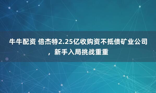 牛牛配资 倍杰特2.25亿收购资不抵债矿业公司，新手入局挑战重重