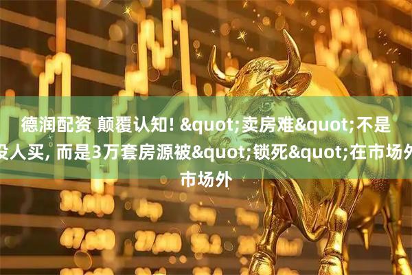 德润配资 颠覆认知! "卖房难"不是没人买, 而是3万套房源被"锁死"在市场外