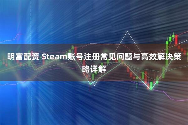 明富配资 Steam账号注册常见问题与高效解决策略详解