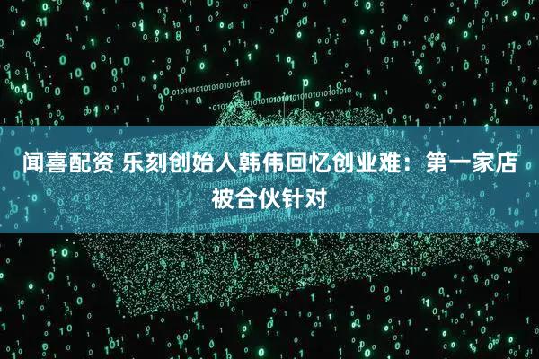 闻喜配资 乐刻创始人韩伟回忆创业难：第一家店被合伙针对