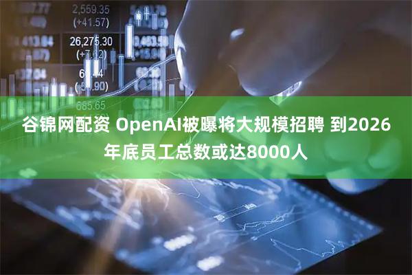 谷锦网配资 OpenAI被曝将大规模招聘 到2026年底员工总数或达8000人