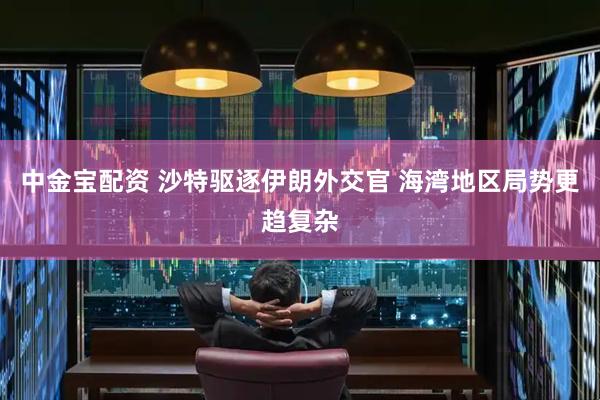 中金宝配资 沙特驱逐伊朗外交官 海湾地区局势更趋复杂