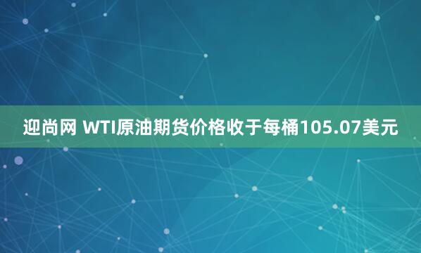 迎尚网 WTI原油期货价格收于每桶105.07美元