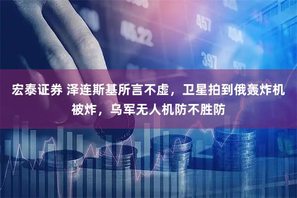宏泰证券 泽连斯基所言不虚，卫星拍到俄轰炸机被炸，乌军无人机防不胜防